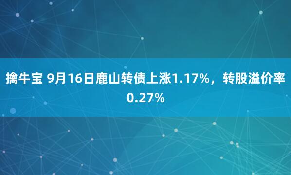 擒牛宝 9月16日鹿山转债上涨1.17%，转股溢价率0.27%