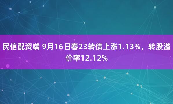 民信配资端 9月16日春23转债上涨1.13%，转股溢价率12.12%