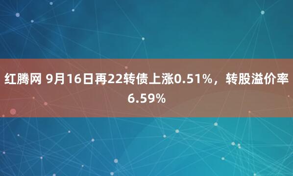 红腾网 9月16日再22转债上涨0.51%，转股溢价率6.59%