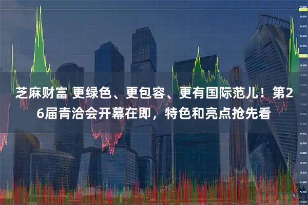 芝麻财富 更绿色、更包容、更有国际范儿！第26届青洽会开幕在即，特色和亮点抢先看
