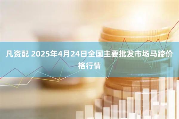 凡资配 2025年4月24日全国主要批发市场马蹄价格行情