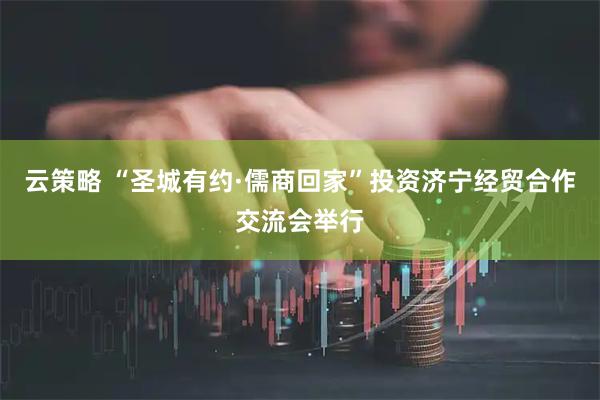 云策略 “圣城有约·儒商回家”投资济宁经贸合作交流会举行