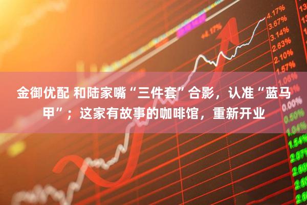 金御优配 和陆家嘴“三件套”合影，认准“蓝马甲”；这家有故事的咖啡馆，重新开业