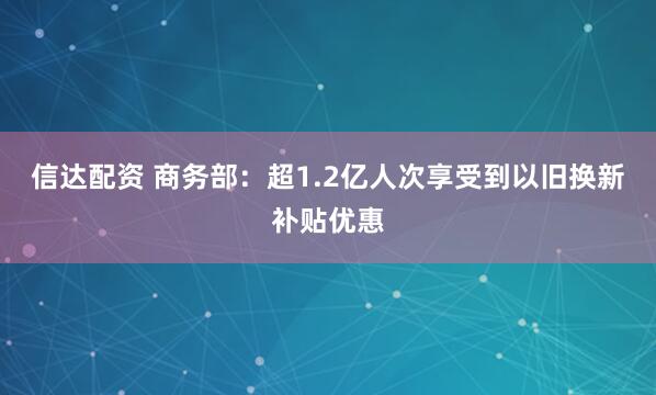 信达配资 商务部：超1.2亿人次享受到以旧换新补贴优惠