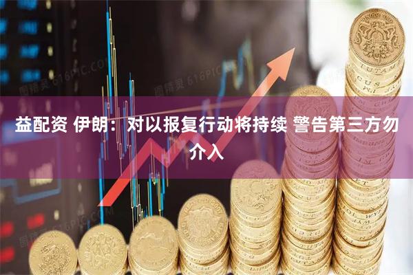益配资 伊朗：对以报复行动将持续 警告第三方勿介入