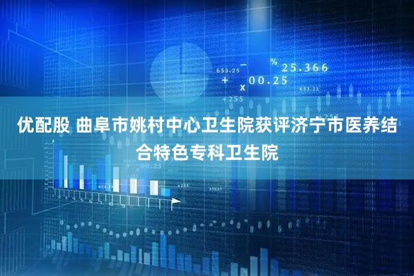 优配股 曲阜市姚村中心卫生院获评济宁市医养结合特色专科卫生院