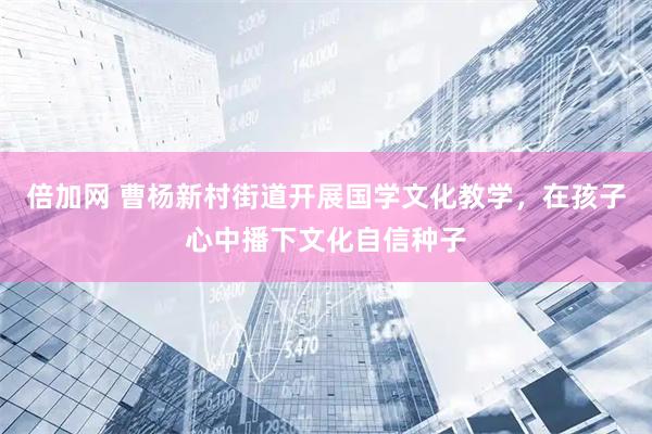 倍加网 曹杨新村街道开展国学文化教学，在孩子心中播下文化自信种子