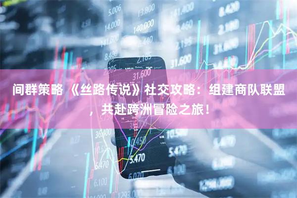 间群策略 《丝路传说》社交攻略：组建商队联盟，共赴跨洲冒险之旅！