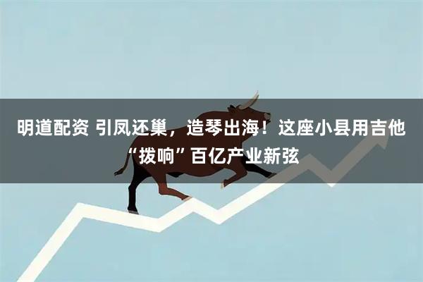 明道配资 引凤还巢，造琴出海！这座小县用吉他“拨响”百亿产业新弦