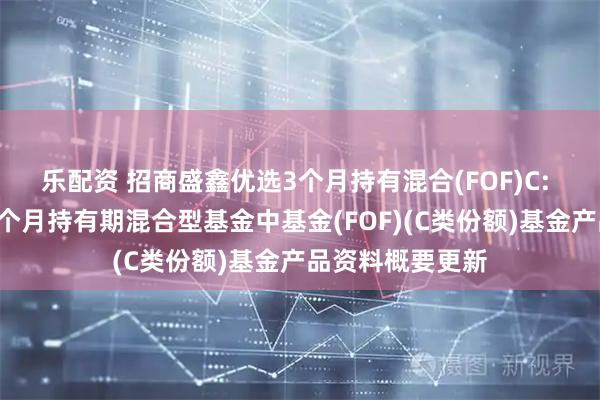 乐配资 招商盛鑫优选3个月持有混合(FOF)C: 招商盛鑫优选3个月持有期混合型基金中基金(FOF)(C类份额)基金产品资料概要更新