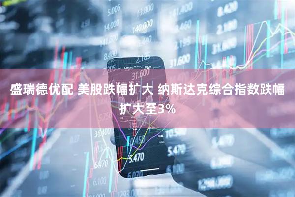 盛瑞德优配 美股跌幅扩大 纳斯达克综合指数跌幅扩大至3%