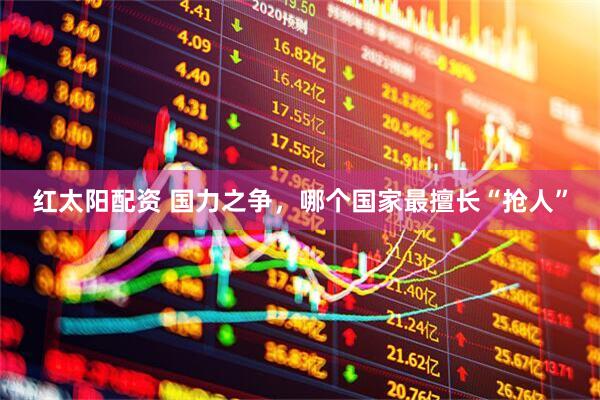 红太阳配资 国力之争，哪个国家最擅长“抢人”