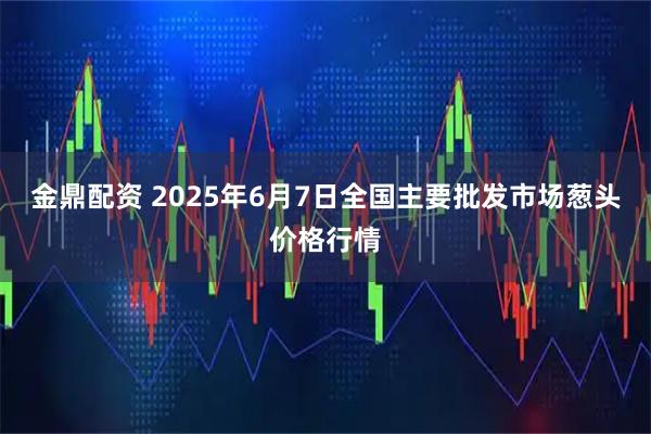 金鼎配资 2025年6月7日全国主要批发市场葱头价格行情