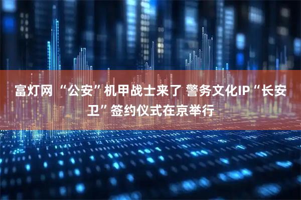 富灯网 “公安”机甲战士来了 警务文化IP“长安卫”签约仪式在京举行