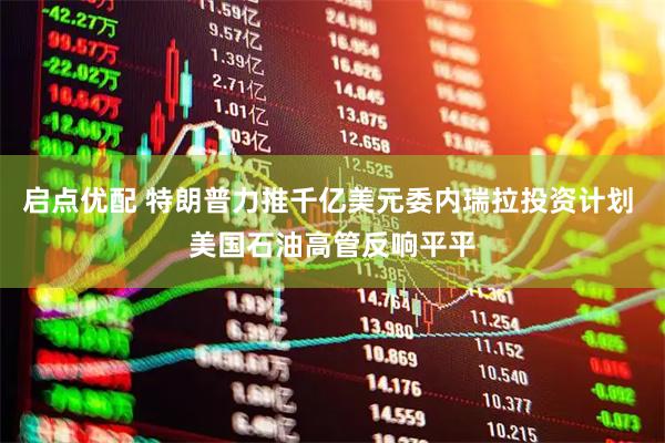 启点优配 特朗普力推千亿美元委内瑞拉投资计划 美国石油高管反响平平