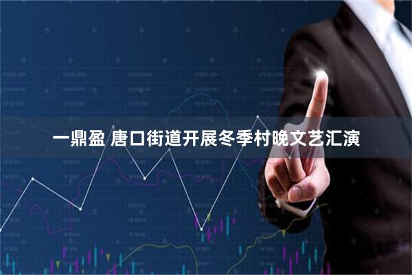 一鼎盈 唐口街道开展冬季村晚文艺汇演