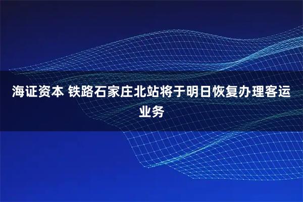 海证资本 铁路石家庄北站将于明日恢复办理客运业务
