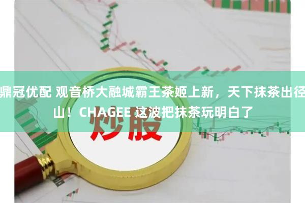 鼎冠优配 观音桥大融城霸王茶姬上新，天下抹茶出径山！CHAGEE 这波把抹茶玩明白了