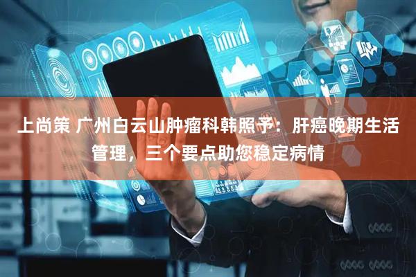 上尚策 广州白云山肿瘤科韩照予：肝癌晚期生活管理，三个要点助您稳定病情