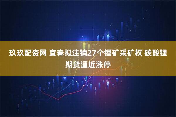 玖玖配资网 宜春拟注销27个锂矿采矿权 碳酸锂期货逼近涨停