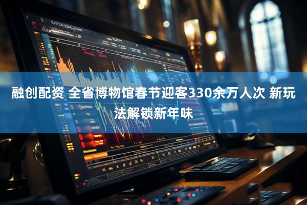 融创配资 全省博物馆春节迎客330余万人次 新玩法解锁新年味