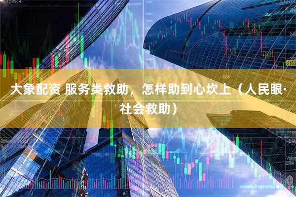 大象配资 服务类救助，怎样助到心坎上（人民眼·社会救助）