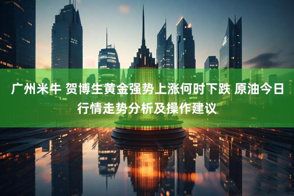 广州米牛 贺博生黄金强势上涨何时下跌 原油今日行情走势分析及操作建议
