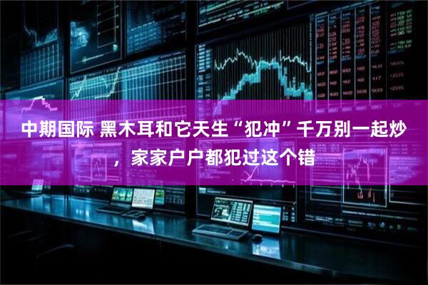中期国际 黑木耳和它天生“犯冲”千万别一起炒，家家户户都犯过这个错