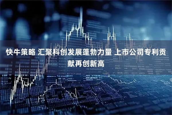 快牛策略 汇聚科创发展蓬勃力量 上市公司专利贡献再创新高