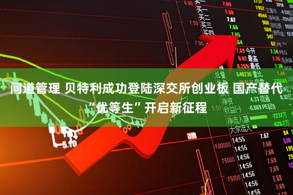 问道管理 贝特利成功登陆深交所创业板 国产替代“优等生”开启新征程